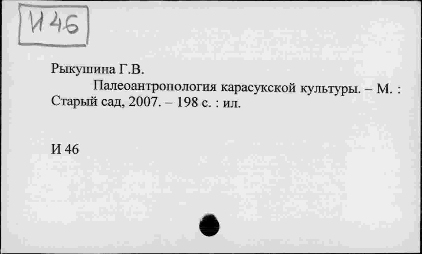 ﻿№
Рыкушина Г.В.
Палеоантропология карасукской культуры. — М. : Старый сад, 2007. - 198 с. : ил.
И 46